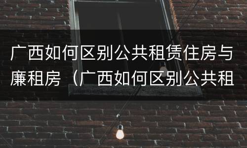 广西如何区别公共租赁住房与廉租房（广西如何区别公共租赁住房与廉租房的区别）