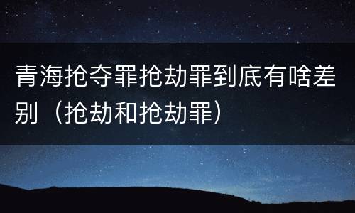 青海抢夺罪抢劫罪到底有啥差别（抢劫和抢劫罪）