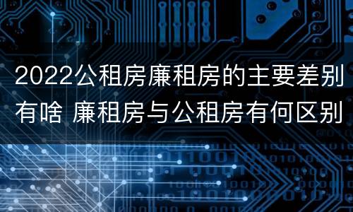 2022公租房廉租房的主要差别有啥 廉租房与公租房有何区别