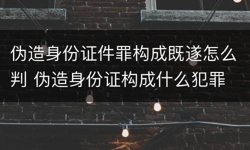 伪造身份证件罪构成既遂怎么判 伪造身份证构成什么犯罪