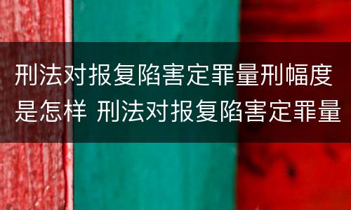 刑法对报复陷害定罪量刑幅度是怎样 刑法对报复陷害定罪量刑幅度是怎样定的