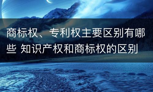 商标权、专利权主要区别有哪些 知识产权和商标权的区别