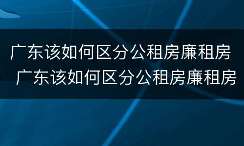 广东该如何区分公租房廉租房 广东该如何区分公租房廉租房和商品房