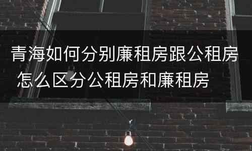 青海如何分别廉租房跟公租房 怎么区分公租房和廉租房