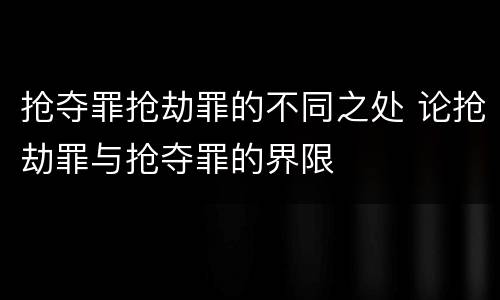 抢夺罪抢劫罪的不同之处 论抢劫罪与抢夺罪的界限