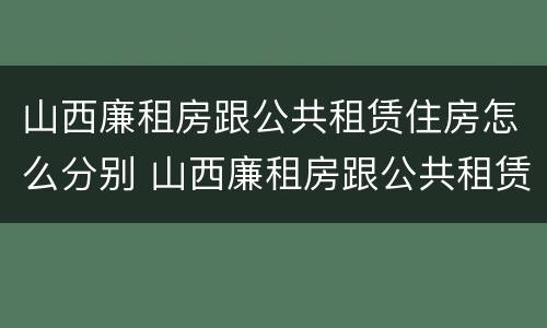 山西廉租房跟公共租赁住房怎么分别 山西廉租房跟公共租赁住房怎么分别的
