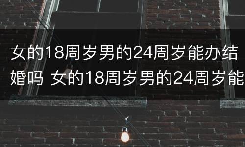 女的18周岁男的24周岁能办结婚吗 女的18周岁男的24周岁能办结婚吗对吗