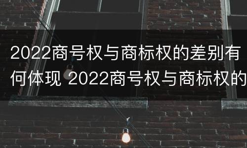 2022商号权与商标权的差别有何体现 2022商号权与商标权的差别有何体现呢