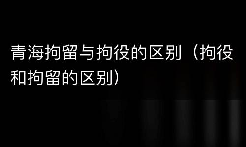 青海拘留与拘役的区别（拘役和拘留的区别）