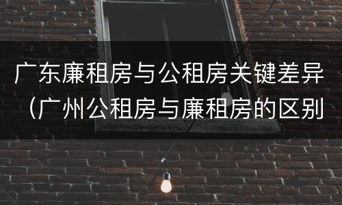 广东廉租房与公租房关键差异（广州公租房与廉租房的区别）