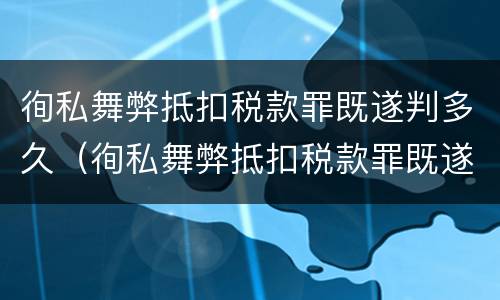 徇私舞弊抵扣税款罪既遂判多久（徇私舞弊抵扣税款罪既遂判多久以下）
