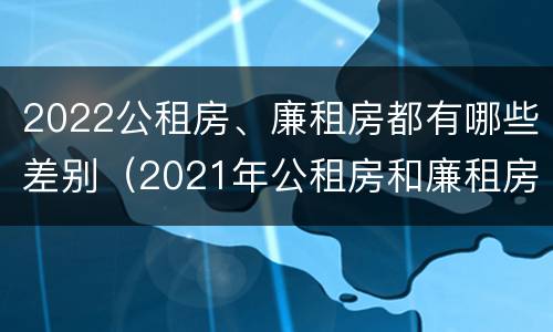 2022公租房、廉租房都有哪些差别（2021年公租房和廉租房有什么区别）