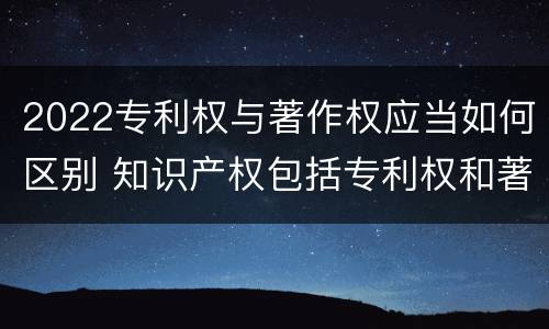 2022专利权与著作权应当如何区别 知识产权包括专利权和著作权吗