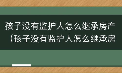 孩子没有监护人怎么继承房产（孩子没有监护人怎么继承房产呢）