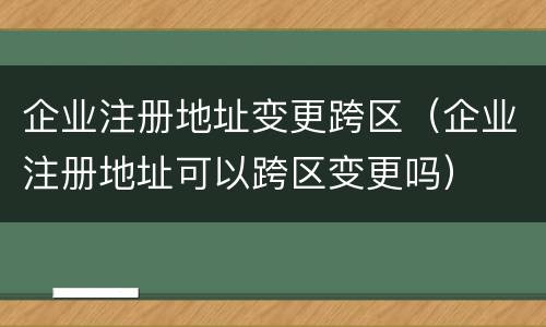 企业注册地址变更跨区（企业注册地址可以跨区变更吗）