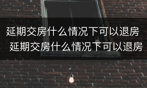 延期交房什么情况下可以退房 延期交房什么情况下可以退房呢