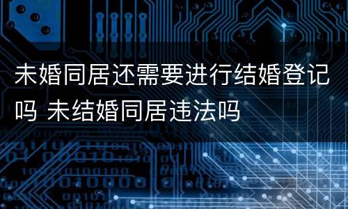 未婚同居还需要进行结婚登记吗 未结婚同居违法吗