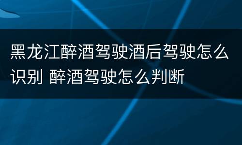 黑龙江醉酒驾驶酒后驾驶怎么识别 醉酒驾驶怎么判断