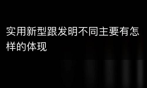 实用新型跟发明不同主要有怎样的体现