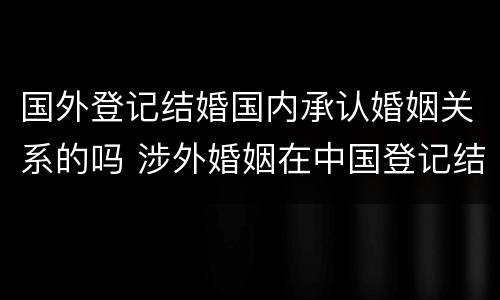 国外登记结婚国内承认婚姻关系的吗 涉外婚姻在中国登记结婚国外承认吗