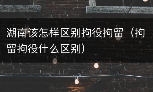 湖南该怎样区别拘役拘留（拘留拘役什么区别）