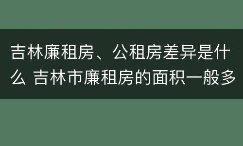 吉林廉租房、公租房差异是什么 吉林市廉租房的面积一般多大