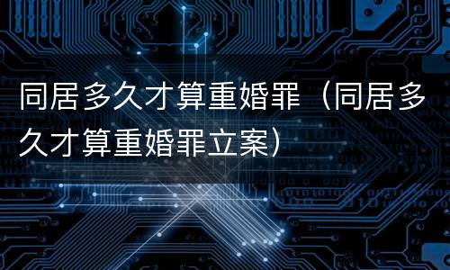 同居多久才算重婚罪（同居多久才算重婚罪立案）