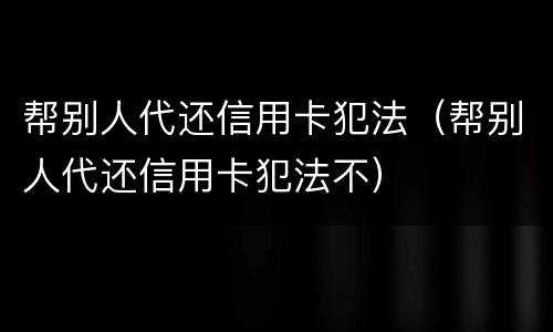 帮别人代还信用卡犯法（帮别人代还信用卡犯法不）
