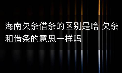 海南欠条借条的区别是啥 欠条和借条的意思一样吗