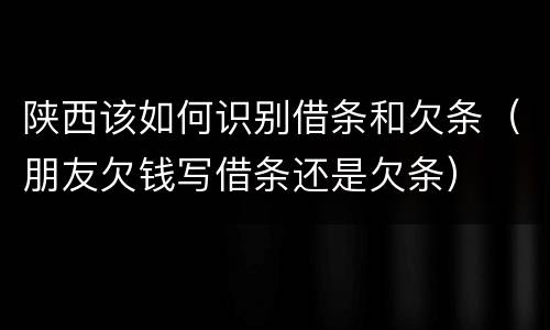 陕西该如何识别借条和欠条（朋友欠钱写借条还是欠条）