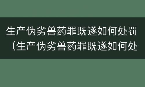 生产伪劣兽药罪既遂如何处罚（生产伪劣兽药罪既遂如何处罚案例）