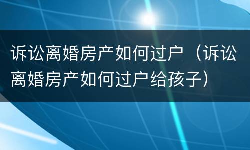 诉讼离婚房产如何过户（诉讼离婚房产如何过户给孩子）