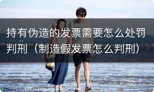 持有伪造的发票需要怎么处罚判刑（制造假发票怎么判刑）