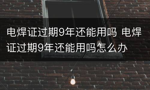 电焊证过期9年还能用吗 电焊证过期9年还能用吗怎么办
