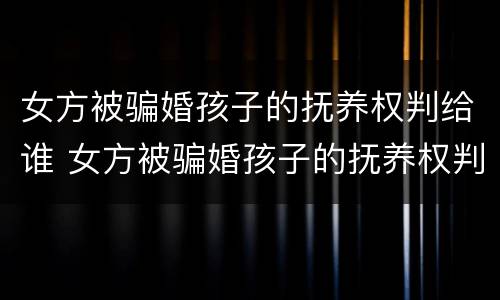 女方被骗婚孩子的抚养权判给谁 女方被骗婚孩子的抚养权判给谁了