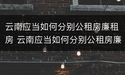 云南应当如何分别公租房廉租房 云南应当如何分别公租房廉租房和商品房