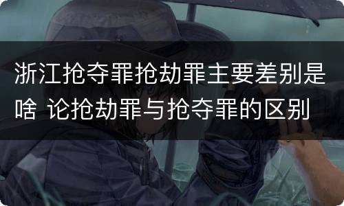 浙江抢夺罪抢劫罪主要差别是啥 论抢劫罪与抢夺罪的区别