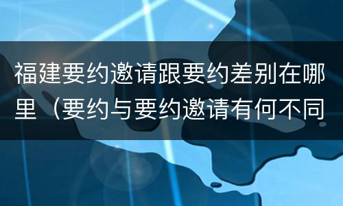 福建要约邀请跟要约差别在哪里（要约与要约邀请有何不同）