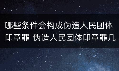 哪些条件会构成伪造人民团体印章罪 伪造人民团体印章罪几个够罪