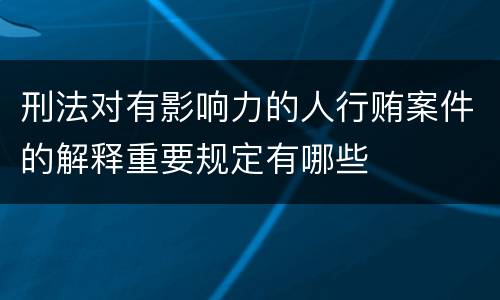 刑法对有影响力的人行贿案件的解释重要规定有哪些