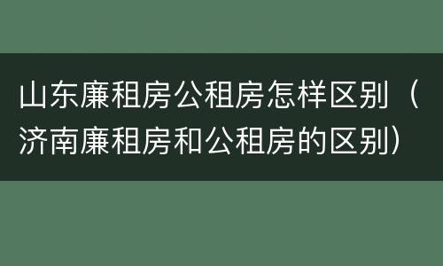 山东廉租房公租房怎样区别（济南廉租房和公租房的区别）