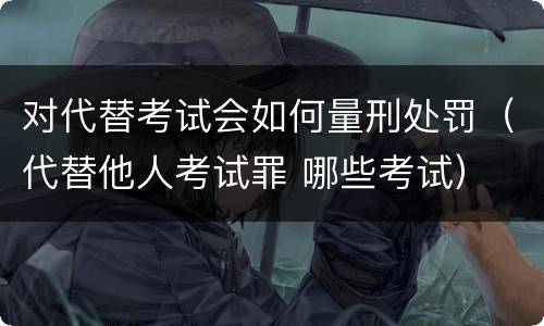 对代替考试会如何量刑处罚（代替他人考试罪 哪些考试）
