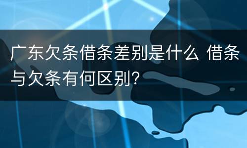 广东欠条借条差别是什么 借条与欠条有何区别?