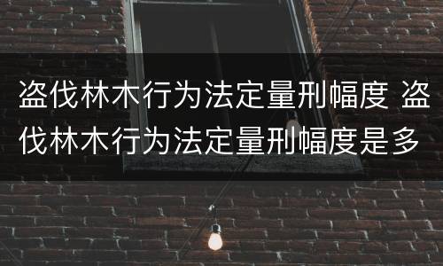 盗伐林木行为法定量刑幅度 盗伐林木行为法定量刑幅度是多少