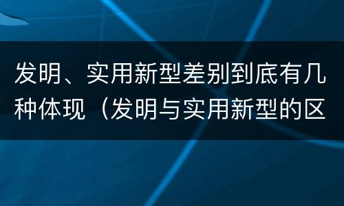 发明、实用新型差别到底有几种体现（发明与实用新型的区别有）