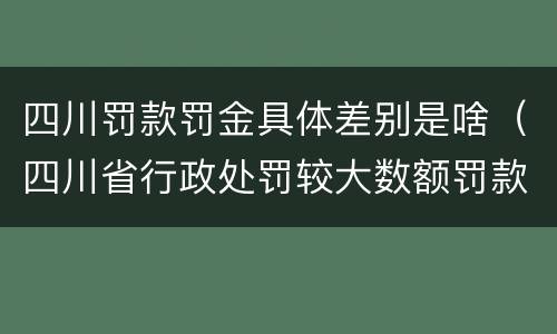 四川罚款罚金具体差别是啥（四川省行政处罚较大数额罚款是多少）