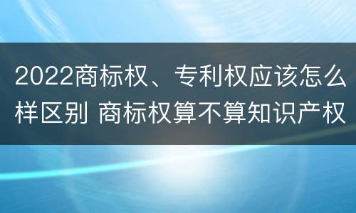 2022商标权、专利权应该怎么样区别 商标权算不算知识产权