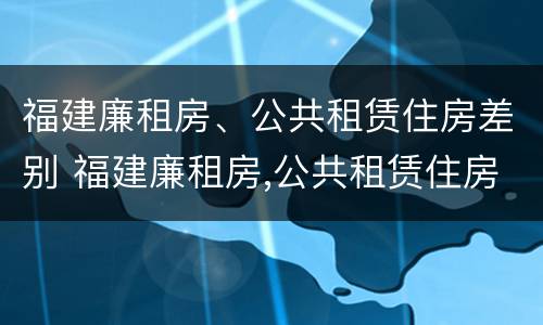 福建廉租房、公共租赁住房差别 福建廉租房,公共租赁住房差别大吗