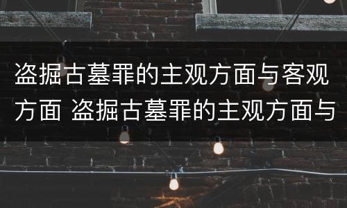 盗掘古墓罪的主观方面与客观方面 盗掘古墓罪的主观方面与客观方面不同
