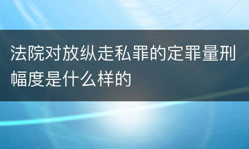 法院对放纵走私罪的定罪量刑幅度是什么样的